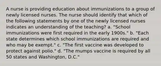 A nurse is providing education about immunizations to a group of newly licensed nurses. The nurse should identify that which of the following statements by one of the newly licensed nurses indicates an understanding of the teaching? a. "School immunizations were first required in the early 1900s." b. "Each state determines which school immunizations are required and who may be exempt." c. "The first vaccine was developed to protect against polio." d. "The mumps vaccine is required by all 50 states and Washington, D.C."