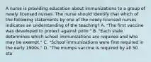 A nurse is providing education about immunizations to a group of newly licensed nurses. The nurse should identify that which of the following statements by one of the newly licensed nurses indicates an understanding of the teaching? A. "The first vaccine was developed to protect against polio." B. "Each state determines which school immunizations are required and who may be exempt." C. "School immunizations were first required in the early 1900s." D. "The mumps vaccine is required by all 50 sta