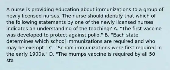 A nurse is providing education about immunizations to a group of newly licensed nurses. The nurse should identify that which of the following statements by one of the newly licensed nurses indicates an understanding of the teaching? A. "The first vaccine was developed to protect against polio." B. "Each state determines which school immunizations are required and who may be exempt." C. "School immunizations were first required in the early 1900s." D. "The mumps vaccine is required by all 50 sta