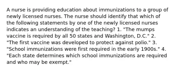 A nurse is providing education about immunizations to a group of newly licensed nurses. The nurse should identify that which of the following statements by one of the newly licensed nurses indicates an understanding of the teaching? 1. "The mumps vaccine is required by all 50 states and Washington, D.C." 2. "The first vaccine was developed to protect against polio." 3. "School immunizations were first required in the early 1900s." 4. "Each state determines which school immunizations are required and who may be exempt."