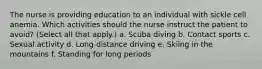 The nurse is providing education to an individual with sickle cell anemia. Which activities should the nurse instruct the patient to avoid? (Select all that apply.) a. Scuba diving b. Contact sports c. Sexual activity d. Long-distance driving e. Skiing in the mountains f. Standing for long periods