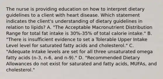 The nurse is providing education on how to interpret dietary guidelines to a client with heart disease. Which statement indicates the client's understanding of dietary guidelines in relation to lipids? A. "The Acceptable Macronutrient Distribution Range for total fat intake is 30%-35% of total calorie intake." B. "There is insufficient evidence to set a Tolerable Upper Intake Level level for saturated fatty acids and cholesterol." C. "Adequate Intake levels are set for all three unsaturated omega fatty acids (n-3, n-6, and n-9)." D. "Recommended Dietary Allowances do not exist for saturated and fatty acids, MUFAs, and cholesterol."