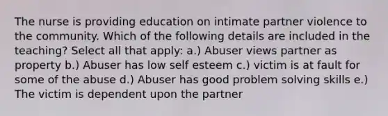 The nurse is providing education on intimate partner violence to the community. Which of the following details are included in the teaching? Select all that apply: a.) Abuser views partner as property b.) Abuser has low self esteem c.) victim is at fault for some of the abuse d.) Abuser has good problem solving skills e.) The victim is dependent upon the partner