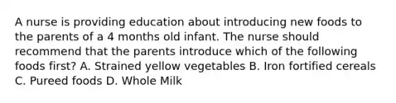 A nurse is providing education about introducing new foods to the parents of a 4 months old infant. The nurse should recommend that the parents introduce which of the following foods first? A. Strained yellow vegetables B. Iron fortified cereals C. Pureed foods D. Whole Milk