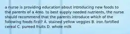 a nurse is providing education about introducing new foods to the parents of a 4mo. to best supply needed nutrients, the nurse should recommend that the parents introduce which of the following foods first? A. stained yellow veggies B. iron fortified cereal C. pureed fruits D. whole milk