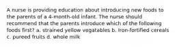 A nurse is providing education about introducing new foods to the parents of a 4-month-old infant. The nurse should recommend that the parents introduce which of the following foods first? a. strained yellow vegatables b. Iron-fortified cereals c. pureed fruits d. whole milk