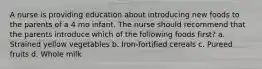 A nurse is providing education about introducing new foods to the parents of a 4 mo infant. The nurse should recommend that the parents introduce which of the following foods first? a. Strained yellow vegetables b. Iron-fortified cereals c. Pureed fruits d. Whole milk