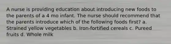 A nurse is providing education about introducing new foods to the parents of a 4 mo infant. The nurse should recommend that the parents introduce which of the following foods first? a. Strained yellow vegetables b. Iron-fortified cereals c. Pureed fruits d. Whole milk