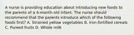 A nurse is providing education about introducing new foods to the parents of a 4-month-old infant. The nurse should recommend that the parents introduce which of the following foods first? A. Strained yellow vegetables B. Iron-fortified cereals C. Pureed fruits D. Whole milk