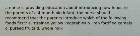 a nurse is providing education about introducing new foods to the parents of a 4 month old infant. the nurse should recommend that the parents introduce which of the following foods first? a. strained yellow vegetables b. iron fortified cereals c. pureed fruits d. whole milk