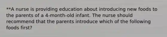 **A nurse is providing education about introducing new foods to the parents of a 4-month-old infant. The nurse should recommend that the parents introduce which of the following foods first?