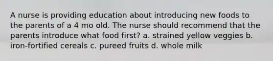 A nurse is providing education about introducing new foods to the parents of a 4 mo old. The nurse should recommend that the parents introduce what food first? a. strained yellow veggies b. iron-fortified cereals c. pureed fruits d. whole milk