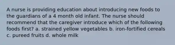 A nurse is providing education about introducing new foods to the guardians of a 4 month old infant. The nurse should recommend that the caregiver introduce which of the following foods first? a. strained yellow vegetables b. iron-fortified cereals c. pureed fruits d. whole milk