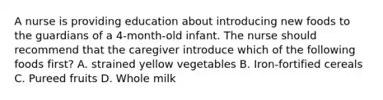 A nurse is providing education about introducing new foods to the guardians of a 4-month-old infant. The nurse should recommend that the caregiver introduce which of the following foods first? A. strained yellow vegetables B. Iron-fortified cereals C. Pureed fruits D. Whole milk