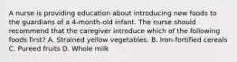 A nurse is providing education about introducing new foods to the guardians of a 4-month-old infant. The nurse should recommend that the caregiver introduce which of the following foods first? A. Strained yellow vegetables. B. Iron-fortified cereals C. Pureed fruits D. Whole milk