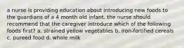 a nurse is providing education about introducing new foods to the guardians of a 4 month old infant. the nurse should recommend that the caregiver introduce which of the following foods first? a. strained yellow vegetables b. iron-fortified cereals c. pureed food d. whole milk