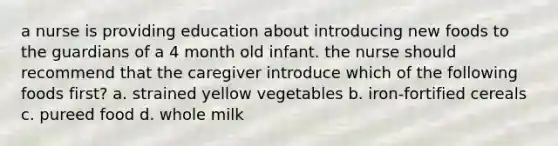 a nurse is providing education about introducing new foods to the guardians of a 4 month old infant. the nurse should recommend that the caregiver introduce which of the following foods first? a. strained yellow vegetables b. iron-fortified cereals c. pureed food d. whole milk