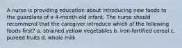 A nurse is providing education about introducing new foods to the guardians of a 4-month-old infant. The nurse should recommend that the caregiver introduce which of the following foods first? a. strained yellow vegetables b. iron-fortified cereal c. pureed fruits d. whole milk