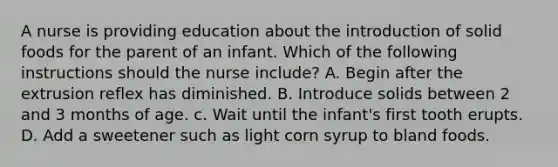 A nurse is providing education about the introduction of solid foods for the parent of an infant. Which of the following instructions should the nurse include? A. Begin after the extrusion reflex has diminished. B. Introduce solids between 2 and 3 months of age. c. Wait until the infant's first tooth erupts. D. Add a sweetener such as light corn syrup to bland foods.