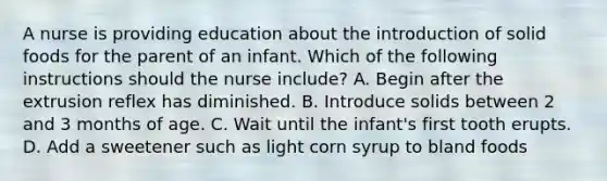 A nurse is providing education about the introduction of solid foods for the parent of an infant. Which of the following instructions should the nurse include? A. Begin after the extrusion reflex has diminished. B. Introduce solids between 2 and 3 months of age. C. Wait until the infant's first tooth erupts. D. Add a sweetener such as light corn syrup to bland foods