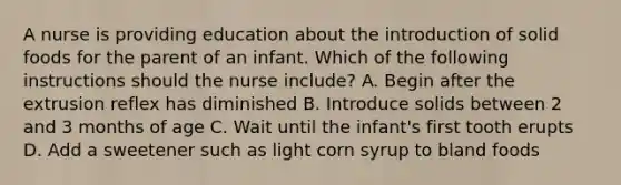 A nurse is providing education about the introduction of solid foods for the parent of an infant. Which of the following instructions should the nurse include? A. Begin after the extrusion reflex has diminished B. Introduce solids between 2 and 3 months of age C. Wait until the infant's first tooth erupts D. Add a sweetener such as light corn syrup to bland foods