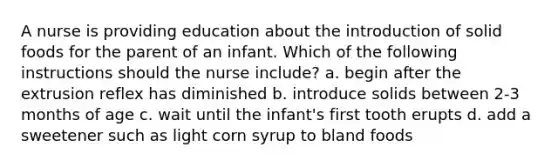 A nurse is providing education about the introduction of solid foods for the parent of an infant. Which of the following instructions should the nurse include? a. begin after the extrusion reflex has diminished b. introduce solids between 2-3 months of age c. wait until the infant's first tooth erupts d. add a sweetener such as light corn syrup to bland foods