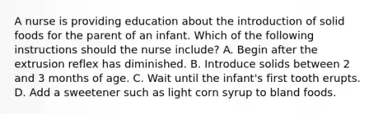 A nurse is providing education about the introduction of solid foods for the parent of an infant. Which of the following instructions should the nurse include? A. Begin after the extrusion reflex has diminished. B. Introduce solids between 2 and 3 months of age. C. Wait until the infant's first tooth erupts. D. Add a sweetener such as light corn syrup to bland foods.