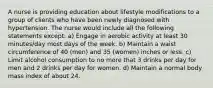 A nurse is providing education about lifestyle modifications to a group of clients who have been newly diagnosed with hypertension. The nurse would include all the following statements except: a) Engage in aerobic activity at least 30 minutes/day most days of the week. b) Maintain a waist circumference of 40 (men) and 35 (women) inches or less. c) Limit alcohol consumption to no more that 3 drinks per day for men and 2 drinks per day for women. d) Maintain a normal body mass index of about 24.