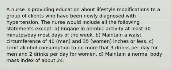 A nurse is providing education about lifestyle modifications to a group of clients who have been newly diagnosed with hypertension. The nurse would include all the following statements except: a) Engage in aerobic activity at least 30 minutes/day most days of the week. b) Maintain a waist circumference of 40 (men) and 35 (women) inches or less. c) Limit alcohol consumption to no more that 3 drinks per day for men and 2 drinks per day for women. d) Maintain a normal body mass index of about 24.