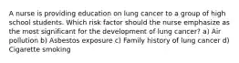 A nurse is providing education on lung cancer to a group of high school students. Which risk factor should the nurse emphasize as the most significant for the development of lung cancer? a) Air pollution b) Asbestos exposure c) Family history of lung cancer d) Cigarette smoking