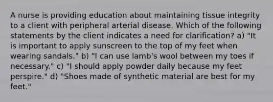 A nurse is providing education about maintaining tissue integrity to a client with peripheral arterial disease. Which of the following statements by the client indicates a need for clarification? a) "It is important to apply sunscreen to the top of my feet when wearing sandals." b) "I can use lamb's wool between my toes if necessary." c) "I should apply powder daily because my feet perspire." d) "Shoes made of synthetic material are best for my feet."