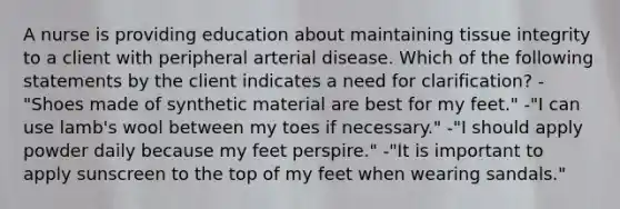 A nurse is providing education about maintaining tissue integrity to a client with peripheral arterial disease. Which of the following statements by the client indicates a need for clarification? -"Shoes made of synthetic material are best for my feet." -"I can use lamb's wool between my toes if necessary." -"I should apply powder daily because my feet perspire." -"It is important to apply sunscreen to the top of my feet when wearing sandals."