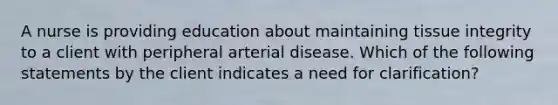 A nurse is providing education about maintaining tissue integrity to a client with peripheral arterial disease. Which of the following statements by the client indicates a need for clarification?