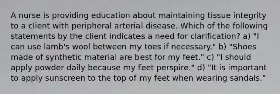 A nurse is providing education about maintaining tissue integrity to a client with peripheral arterial disease. Which of the following statements by the client indicates a need for clarification? a) "I can use lamb's wool between my toes if necessary." b) "Shoes made of synthetic material are best for my feet." c) "I should apply powder daily because my feet perspire." d) "It is important to apply sunscreen to the top of my feet when wearing sandals."