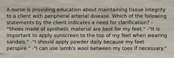 A nurse is providing education about maintaining tissue integrity to a client with peripheral arterial disease. Which of the following statements by the client indicates a need for clarification? -"Shoes made of synthetic material are best for my feet." -"It is important to apply sunscreen to the top of my feet when wearing sandals." -"I should apply powder daily because my feet perspire." -"I can use lamb's wool between my toes if necessary."