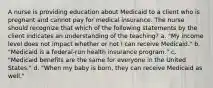 A nurse is providing education about Medicaid to a client who is pregnant and cannot pay for medical insurance. The nurse should recognize that which of the following statements by the client indicates an understanding of the teaching? a. "My income level does not impact whether or not I can receive Medicaid." b. "Medicaid is a federal-run health insurance program." c. "Medicaid benefits are the same for everyone in the United States." d. "When my baby is born, they can receive Medicaid as well."