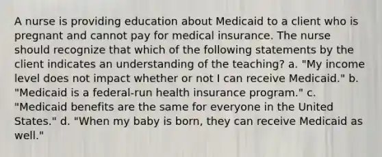 A nurse is providing education about Medicaid to a client who is pregnant and cannot pay for medical insurance. The nurse should recognize that which of the following statements by the client indicates an understanding of the teaching? a. "My income level does not impact whether or not I can receive Medicaid." b. "Medicaid is a federal-run health insurance program." c. "Medicaid benefits are the same for everyone in the United States." d. "When my baby is born, they can receive Medicaid as well."