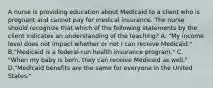 A nurse is providing education about Medicaid to a client who is pregnant and cannot pay for medical insurance. The nurse should recognize that which of the following statements by the client indicates an understanding of the teaching? A. "My income level does not impact whether or not I can receive Medicaid." B."Medicaid is a federal-run health insurance program." C. "When my baby is born, they can receive Medicaid as well." D."Medicaid benefits are the same for everyone in the United States."