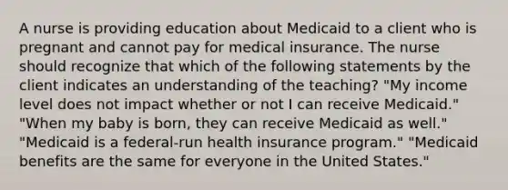 A nurse is providing education about Medicaid to a client who is pregnant and cannot pay for medical insurance. The nurse should recognize that which of the following statements by the client indicates an understanding of the teaching? "My income level does not impact whether or not I can receive Medicaid." "When my baby is born, they can receive Medicaid as well." "Medicaid is a federal-run health insurance program." "Medicaid benefits are the same for everyone in the United States."