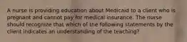 A nurse is providing education about Medicaid to a client who is pregnant and cannot pay for medical insurance. The nurse should recognize that which of the following statements by the client indicates an understanding of the teaching?