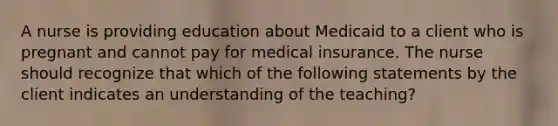 A nurse is providing education about Medicaid to a client who is pregnant and cannot pay for medical insurance. The nurse should recognize that which of the following statements by the client indicates an understanding of the teaching?