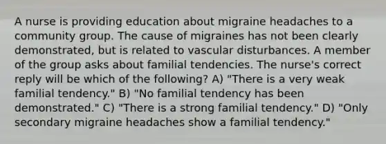 A nurse is providing education about migraine headaches to a community group. The cause of migraines has not been clearly demonstrated, but is related to vascular disturbances. A member of the group asks about familial tendencies. The nurse's correct reply will be which of the following? A) "There is a very weak familial tendency." B) "No familial tendency has been demonstrated." C) "There is a strong familial tendency." D) "Only secondary migraine headaches show a familial tendency."