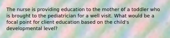 The nurse is providing education to the mother of a toddler who is brought to the pediatrician for a well visit. What would be a focal point for client education based on the child's developmental level?