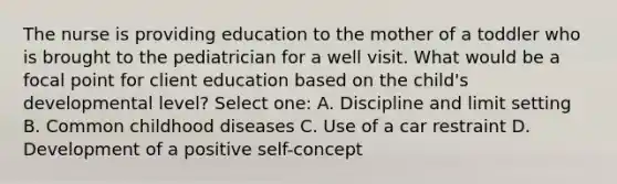 The nurse is providing education to the mother of a toddler who is brought to the pediatrician for a well visit. What would be a focal point for client education based on the child's developmental level? Select one: A. Discipline and limit setting B. Common childhood diseases C. Use of a car restraint D. Development of a positive self-concept