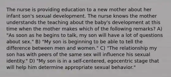 The nurse is providing education to a new mother about her infant son's sexual development. The nurse knows the mother understands the teaching about the baby's development at this time when the mother makes which of the following remarks? A) "As soon as he begins to talk, my son will have a lot of questions about sex." B) "My son is beginning to be able to tell the difference between men and women." C) "The relationship my son has with peers of the same sex will influence his sexual identity." D) "My son is in a self-centered, egocentric stage that will help him determine appropriate sexual behavior."