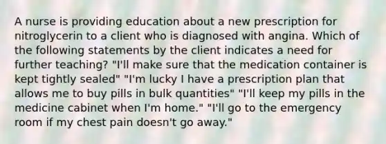 A nurse is providing education about a new prescription for nitroglycerin to a client who is diagnosed with angina. Which of the following statements by the client indicates a need for further teaching? "I'll make sure that the medication container is kept tightly sealed" "I'm lucky I have a prescription plan that allows me to buy pills in bulk quantities" "I'll keep my pills in the medicine cabinet when I'm home." "I'll go to the emergency room if my chest pain doesn't go away."