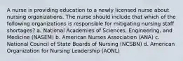 A nurse is providing education to a newly licensed nurse about nursing organizations. The nurse should include that which of the following organizations is responsible for mitigating nursing staff shortages? a. National Academies of Sciences, Engineering, and Medicine (NASEM) b. American Nurses Association (ANA) c. National Council of State Boards of Nursing (NCSBN) d. American Organization for Nursing Leadership (AONL)