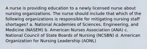 A nurse is providing education to a newly licensed nurse about nursing organizations. The nurse should include that which of the following organizations is responsible for mitigating nursing staff shortages? a. National Academies of Sciences, Engineering, and Medicine (NASEM) b. American Nurses Association (ANA) c. National Council of State Boards of Nursing (NCSBN) d. American Organization for Nursing Leadership (AONL)