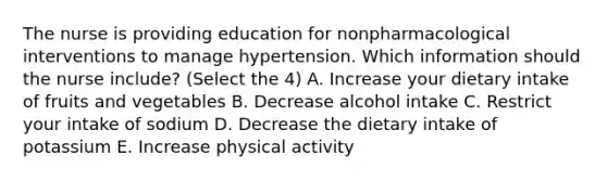 The nurse is providing education for nonpharmacological interventions to manage hypertension. Which information should the nurse include? (Select the 4) A. Increase your dietary intake of fruits and vegetables B. Decrease alcohol intake C. Restrict your intake of sodium D. Decrease the dietary intake of potassium E. Increase physical activity