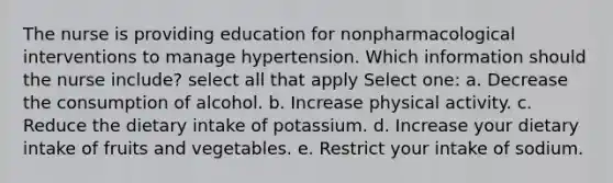 The nurse is providing education for nonpharmacological interventions to manage hypertension. Which information should the nurse include? select all that apply Select one: a. Decrease the consumption of alcohol. b. Increase physical activity. c. Reduce the dietary intake of potassium. d. Increase your dietary intake of fruits and vegetables. e. Restrict your intake of sodium.